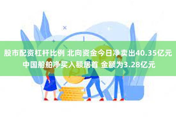 股市配资杠杆比例 北向资金今日净卖出40.35亿元 中国船舶净买入额居首 金额为3.28亿元