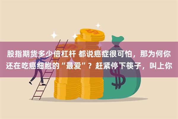 股指期货多少倍杠杆 都说癌症很可怕，那为何你还在吃癌细胞的“最爱”？赶紧停下筷子，叫上你