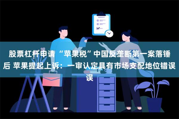 股票杠杆申请 “苹果税”中国反垄断第一案落锤后 苹果提起上诉：一审认定具有市场支配地位错误