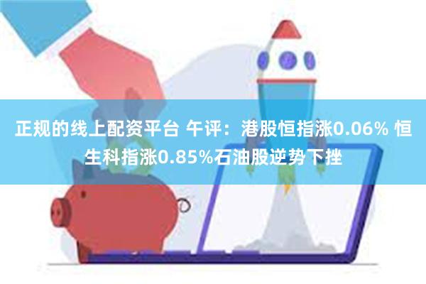 正规的线上配资平台 午评：港股恒指涨0.06% 恒生科指涨0.85%石油股逆势下挫