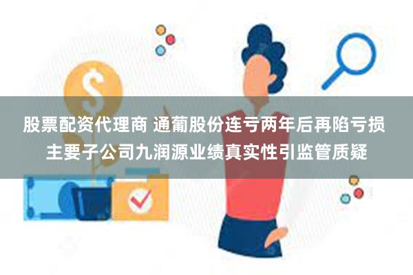 股票配资代理商 通葡股份连亏两年后再陷亏损 主要子公司九润源业绩真实性引监管质疑