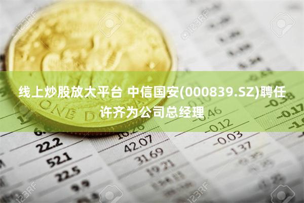 线上炒股放大平台 中信国安(000839.SZ)聘任许齐为公司总经理