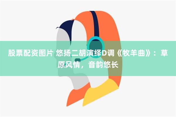 股票配资图片 悠扬二胡演绎D调《牧羊曲》：草原风情，音韵悠长