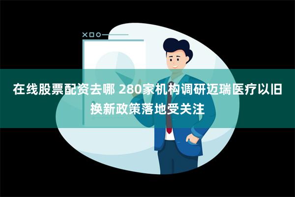 在线股票配资去哪 280家机构调研迈瑞医疗以旧换新政策落地受关注