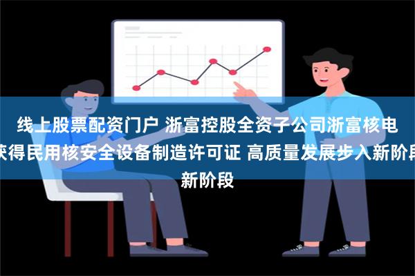 线上股票配资门户 浙富控股全资子公司浙富核电获得民用核安全设备制造许可证 高质量发展步入新阶段