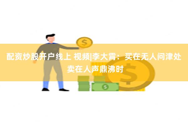 配资炒股开户线上 视频|李大霄：买在无人问津处 卖在人声鼎沸时