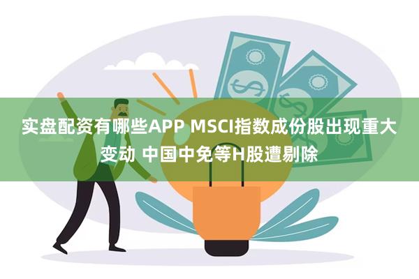 实盘配资有哪些APP MSCI指数成份股出现重大变动 中国中免等H股遭剔除