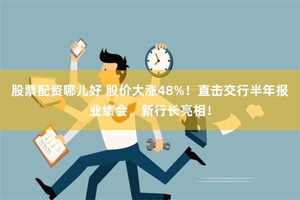 股票配资哪儿好 股价大涨48%！直击交行半年报业绩会，新行长亮相！