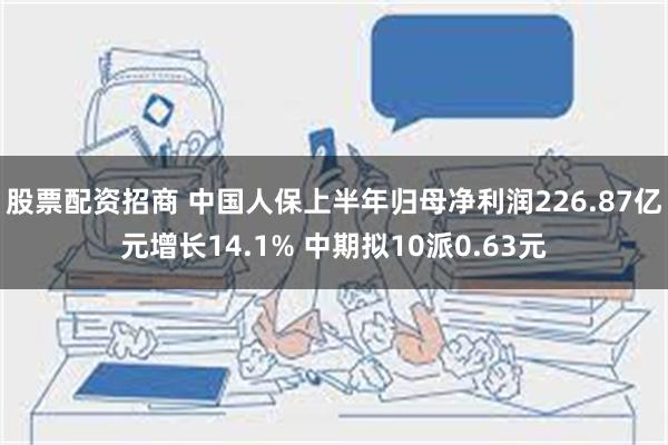 股票配资招商 中国人保上半年归母净利润226.87亿元增长14.1% 中期拟10派0.63元