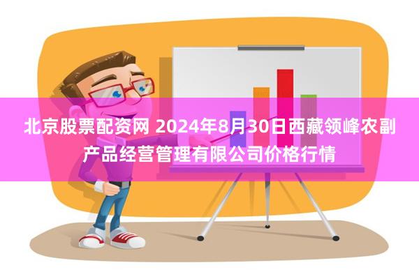 北京股票配资网 2024年8月30日西藏领峰农副产品经营管理有限公司价格行情