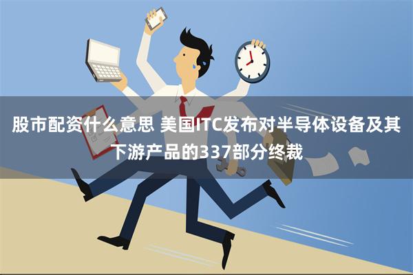 股市配资什么意思 美国ITC发布对半导体设备及其下游产品的337部分终裁