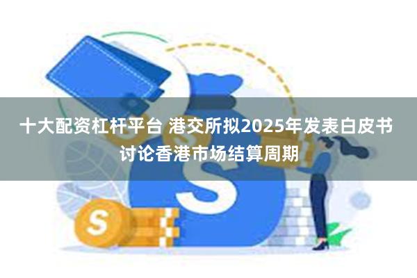 十大配资杠杆平台 港交所拟2025年发表白皮书 讨论香港市场结算周期