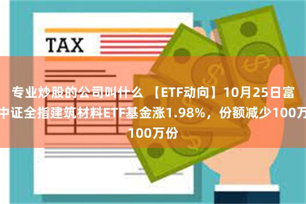 专业炒股的公司叫什么 【ETF动向】10月25日富国中证全指建筑材料ETF基金涨1.98%，份额减少100万份