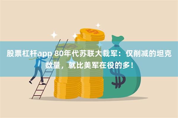 股票杠杆app 80年代苏联大裁军：仅削减的坦克数量，就比美军在役的多！