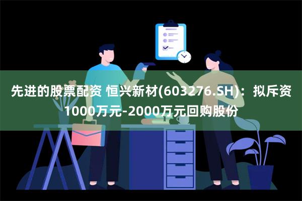 先进的股票配资 恒兴新材(603276.SH)：拟斥资1000万元-2000万元回购股份