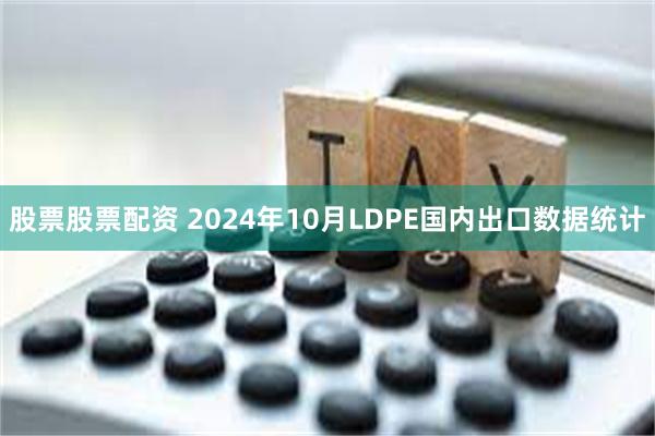 股票股票配资 2024年10月LDPE国内出口数据统计