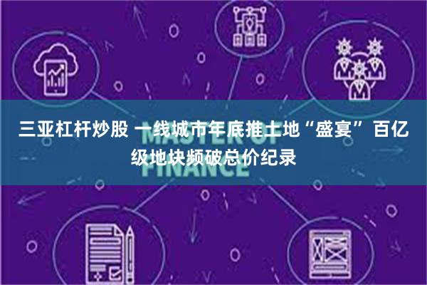 三亚杠杆炒股 一线城市年底推土地“盛宴” 百亿级地块频破总价纪录