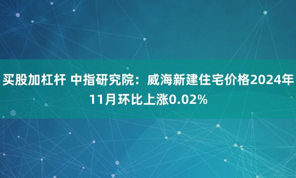 买股加杠杆 中指研究院：威海新建住宅价格2024年11月环比上涨0.02%