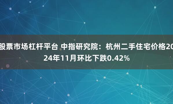 股票市场杠杆平台 中指研究院：杭州二手住宅价格2024年11月环比下跌0.42%