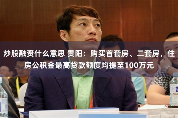 炒股融资什么意思 贵阳：购买首套房、二套房，住房公积金最高贷款额度均提至100万元