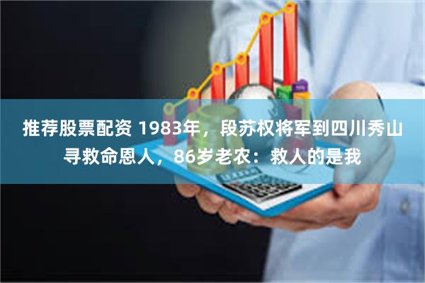 推荐股票配资 1983年，段苏权将军到四川秀山寻救命恩人，86岁老农：救人的是我