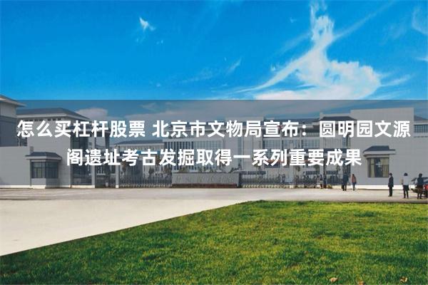 怎么买杠杆股票 北京市文物局宣布：圆明园文源阁遗址考古发掘取得一系列重要成果