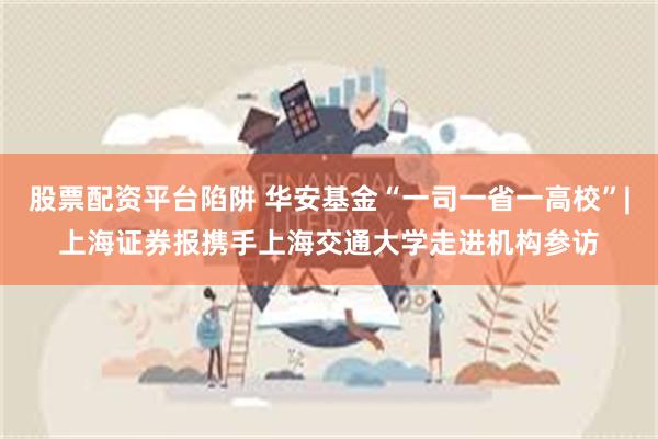 股票配资平台陷阱 华安基金“一司一省一高校”|上海证券报携手上海交通大学走进机构参访