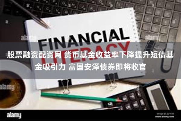 股票融资配资网 货币基金收益率下降提升短债基金吸引力 富国安泽债券即将收官