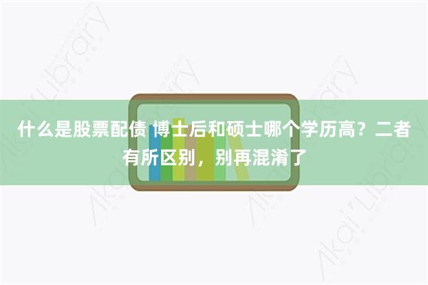 什么是股票配债 博士后和硕士哪个学历高？二者有所区别，别再混淆了