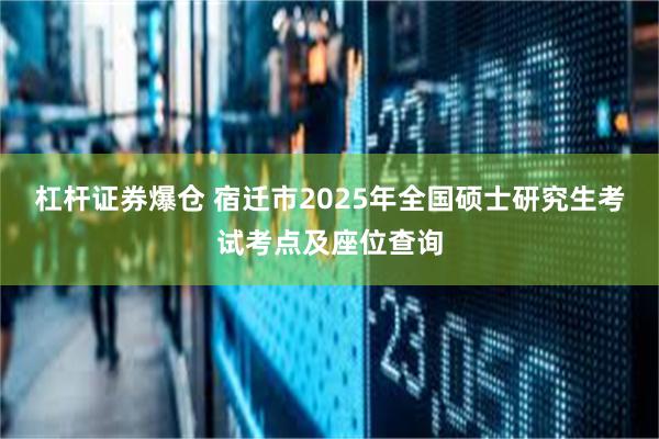 杠杆证券爆仓 宿迁市2025年全国硕士研究生考试考点及座位查询