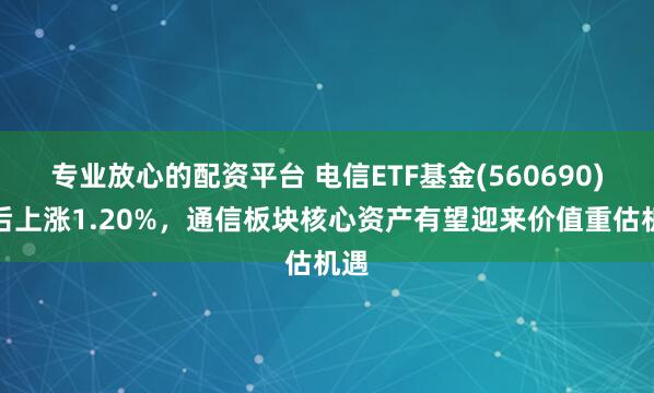 专业放心的配资平台 电信ETF基金(560690)午后上涨1.20%，通信板块核心资产有望迎来价值重估机遇