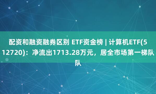 配资和融资融券区别 ETF资金榜 | 计算机ETF(512720)：净流出1713.28万元，居全市场第一梯队