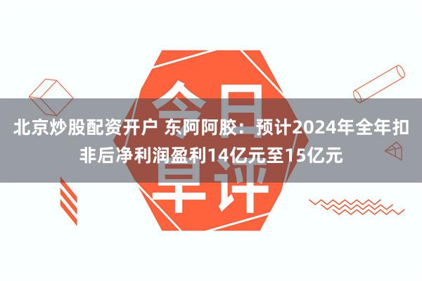 北京炒股配资开户 东阿阿胶：预计2024年全年扣非后净利润盈利14亿元至15亿元