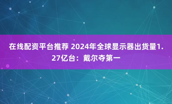 在线配资平台推荐 2024年全球显示器出货量1.27亿台：戴尔夺第一