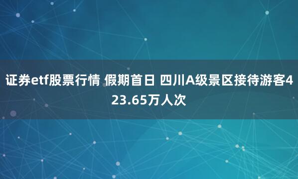 证券etf股票行情 假期首日 四川A级景区接待游客423.65万人次