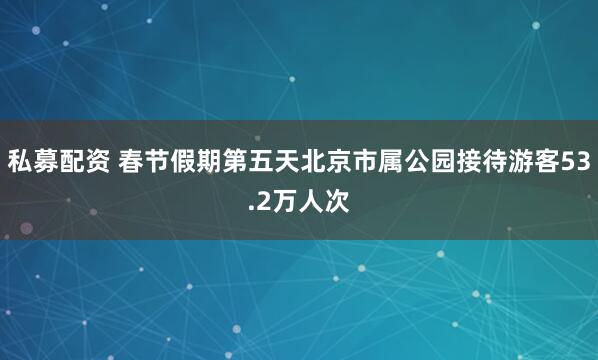 私募配资 春节假期第五天北京市属公园接待游客53.2万人次