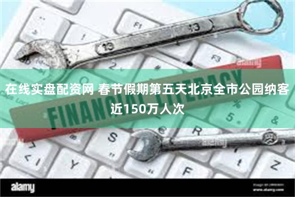 在线实盘配资网 春节假期第五天北京全市公园纳客近150万人次