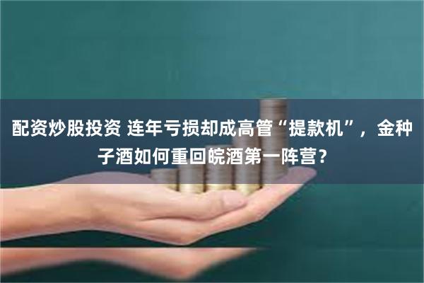 配资炒股投资 连年亏损却成高管“提款机”，金种子酒如何重回皖酒第一阵营？