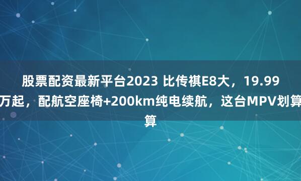 股票配资最新平台2023 比传祺E8大，19.99万起，配航空座椅+200km纯电续航，这台MPV划算