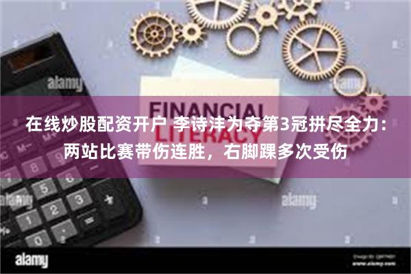 在线炒股配资开户 李诗沣为夺第3冠拼尽全力：两站比赛带伤连胜，右脚踝多次受伤